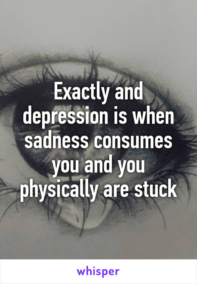 Exactly and depression is when sadness consumes you and you physically are stuck