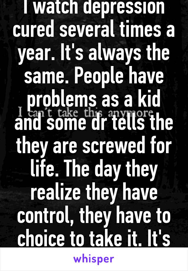 I watch depression cured several times a year. It's always the same. People have problems as a kid and some dr tells the they are screwed for life. The day they realize they have control, they have to choice to take it. It's not easy