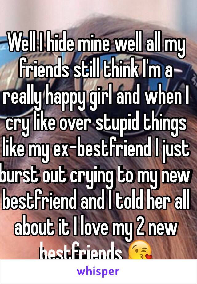 Well I hide mine well all my friends still think I'm a really happy girl and when I cry like over stupid things like my ex-bestfriend I just burst out crying to my new bestfriend and I told her all about it I love my 2 new bestfriends 😘
