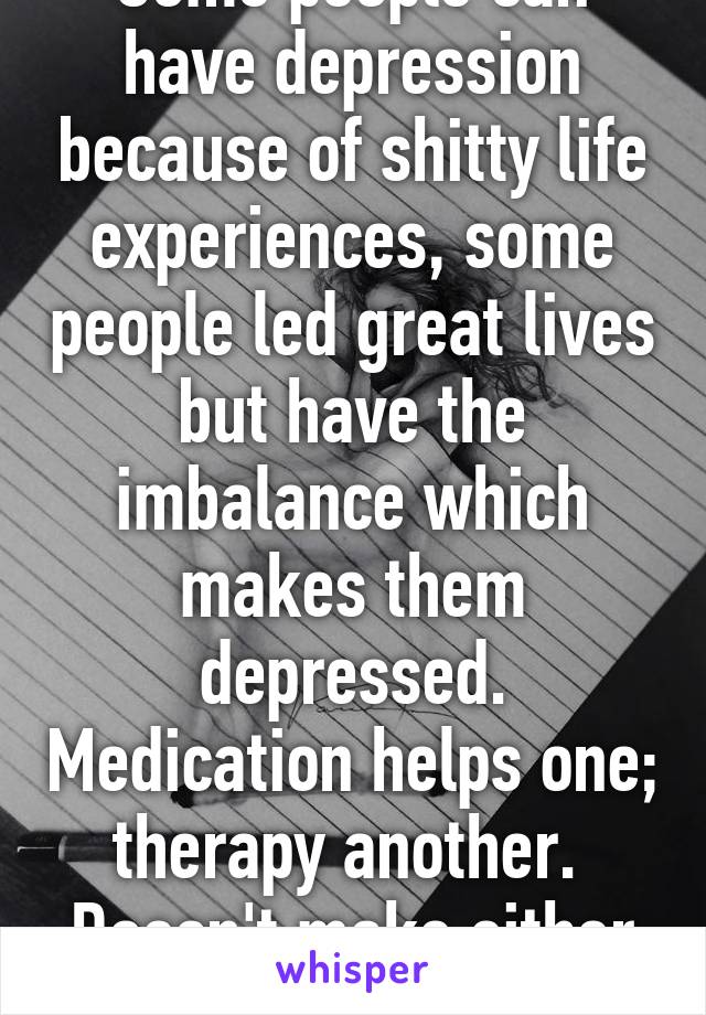 Some people can have depression because of shitty life experiences, some people led great lives but have the imbalance which makes them depressed. Medication helps one; therapy another. 
Doesn't make either wrong.