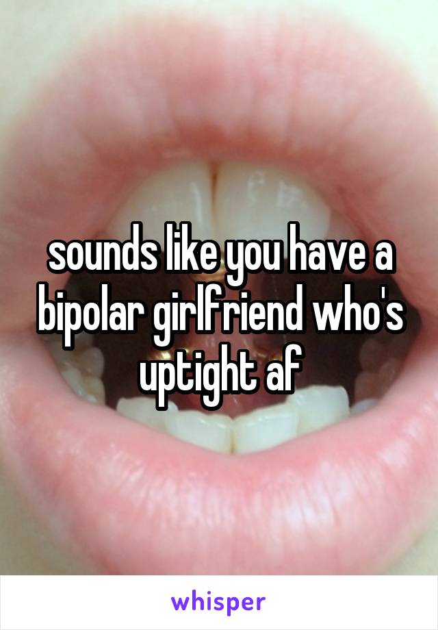 sounds like you have a bipolar girlfriend who's uptight af