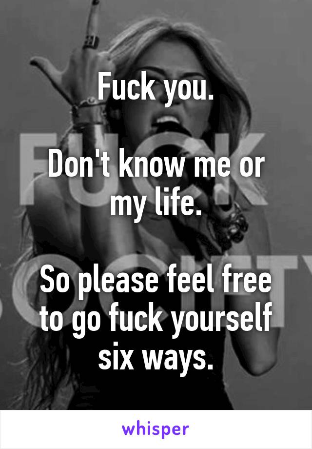 Fuck you.

Don't know me or my life.

So please feel free to go fuck yourself six ways.