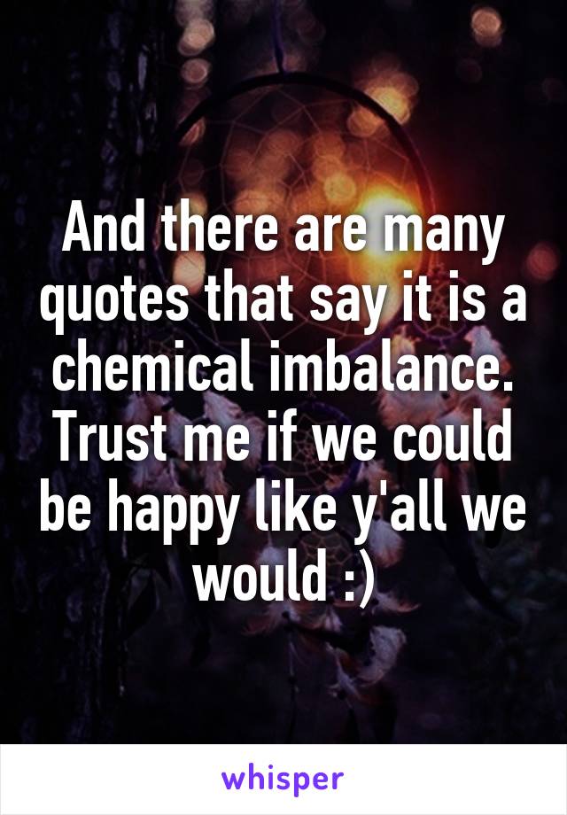 And there are many quotes that say it is a chemical imbalance. Trust me if we could be happy like y'all we would :)