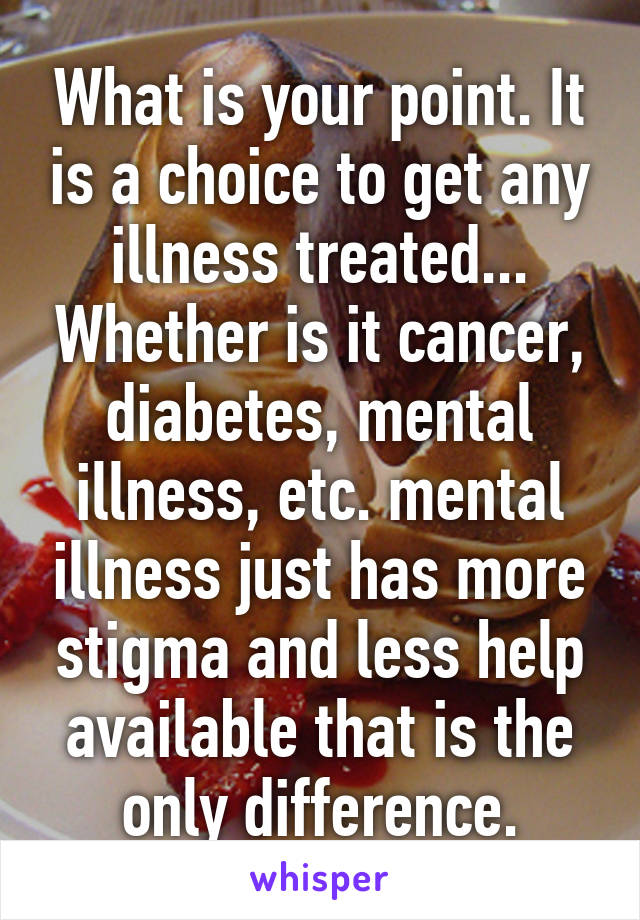 What is your point. It is a choice to get any illness treated... Whether is it cancer, diabetes, mental illness, etc. mental illness just has more stigma and less help available that is the only difference.