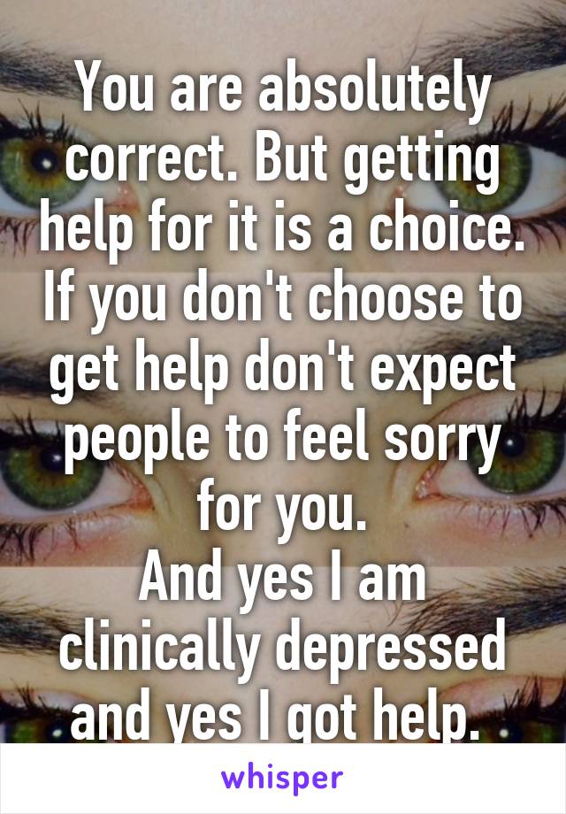 You are absolutely correct. But getting help for it is a choice. If you don't choose to get help don't expect people to feel sorry for you.
And yes I am clinically depressed and yes I got help. 