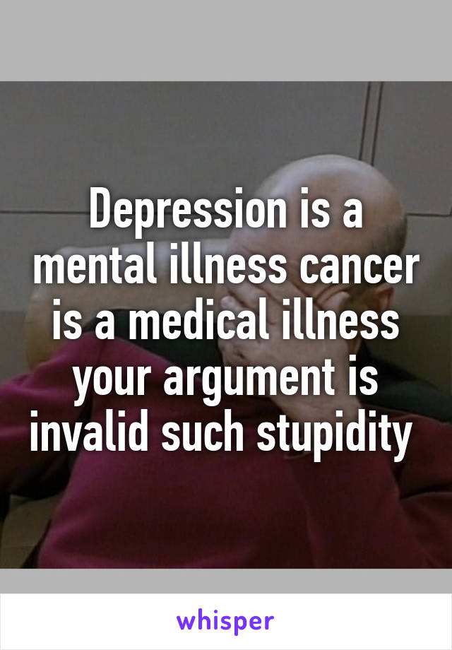 Depression is a mental illness cancer is a medical illness your argument is invalid such stupidity 