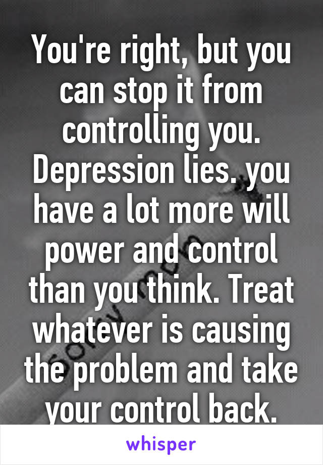 You're right, but you can stop it from controlling you. Depression lies. you have a lot more will power and control than you think. Treat whatever is causing the problem and take your control back.