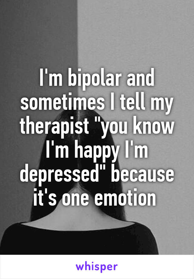 I'm bipolar and sometimes I tell my therapist "you know I'm happy I'm depressed" because it's one emotion 