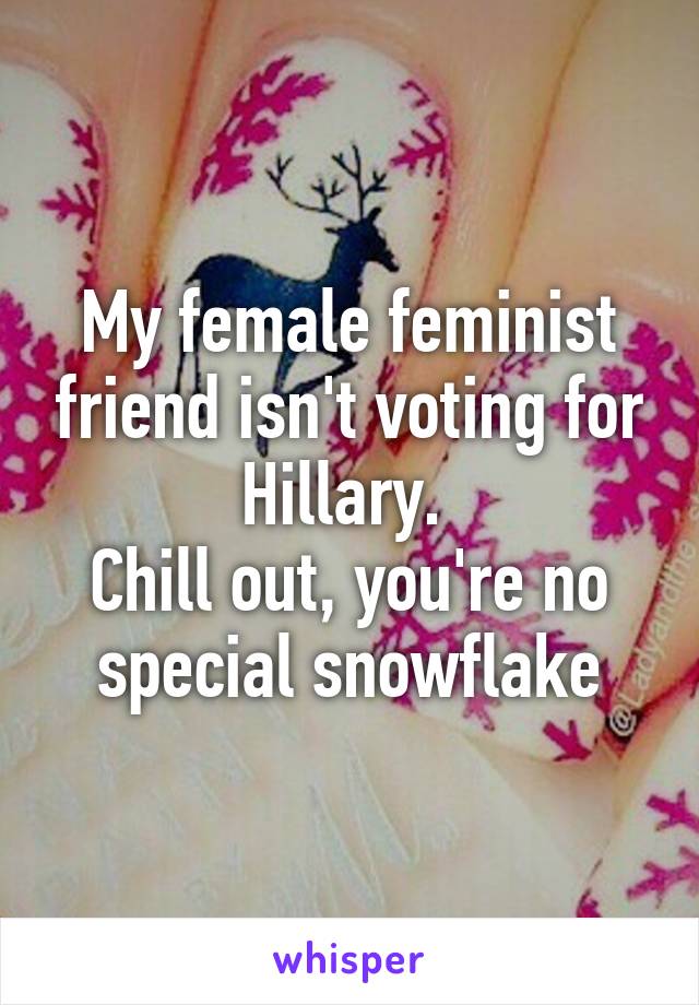 My female feminist friend isn't voting for Hillary. 
Chill out, you're no special snowflake