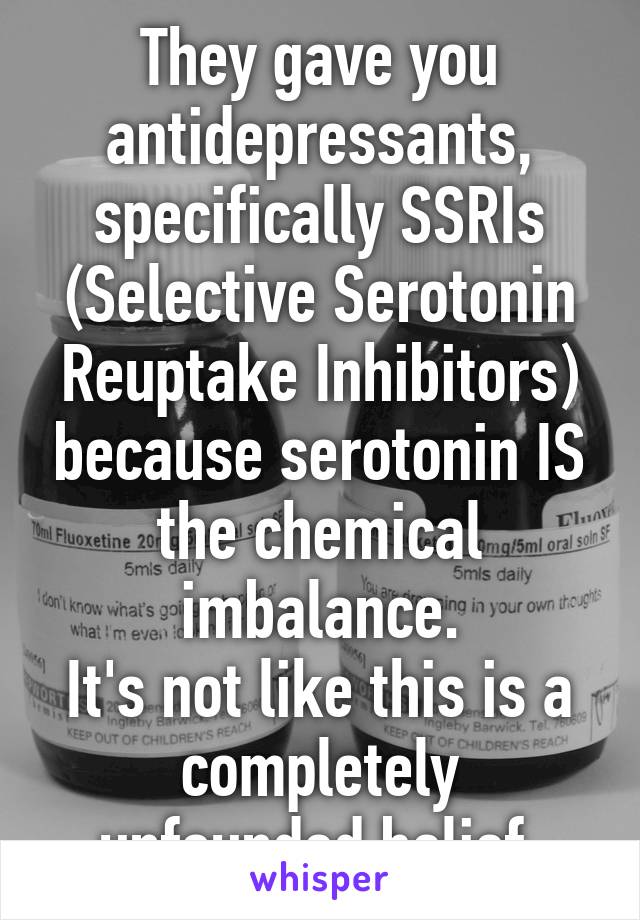 They gave you antidepressants, specifically SSRIs (Selective Serotonin Reuptake Inhibitors) because serotonin IS the chemical imbalance.
It's not like this is a completely unfounded belief.