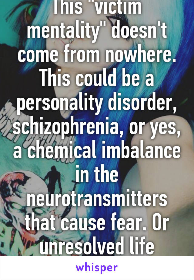 This "victim mentality" doesn't come from nowhere. This could be a personality disorder, schizophrenia, or yes, a chemical imbalance in the neurotransmitters that cause fear. Or unresolved life problems. 