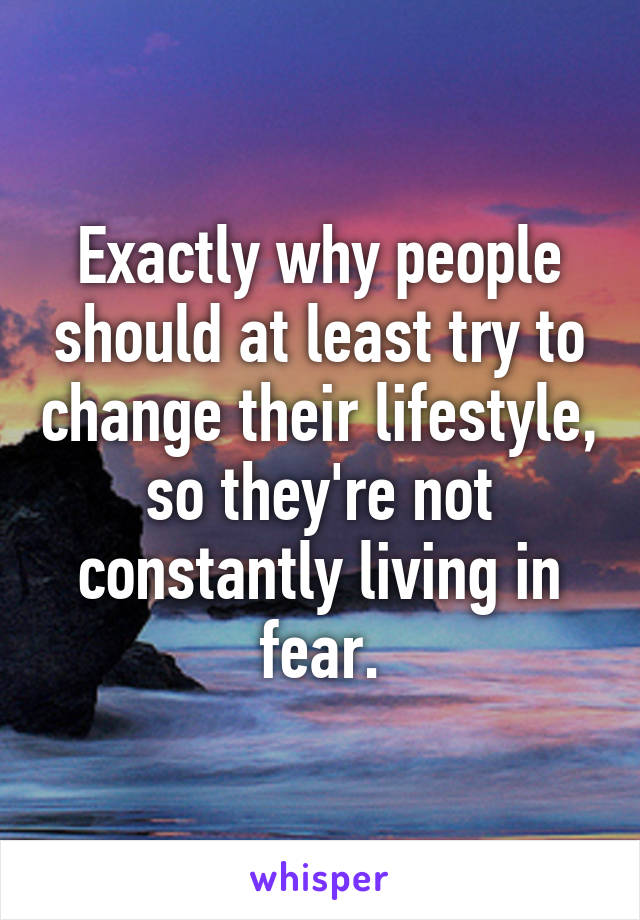 Exactly why people should at least try to change their lifestyle, so they're not constantly living in fear.