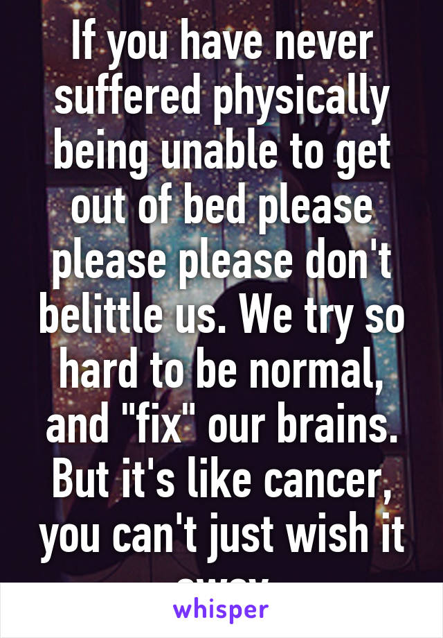 If you have never suffered physically being unable to get out of bed please please please don't belittle us. We try so hard to be normal, and "fix" our brains. But it's like cancer, you can't just wish it away