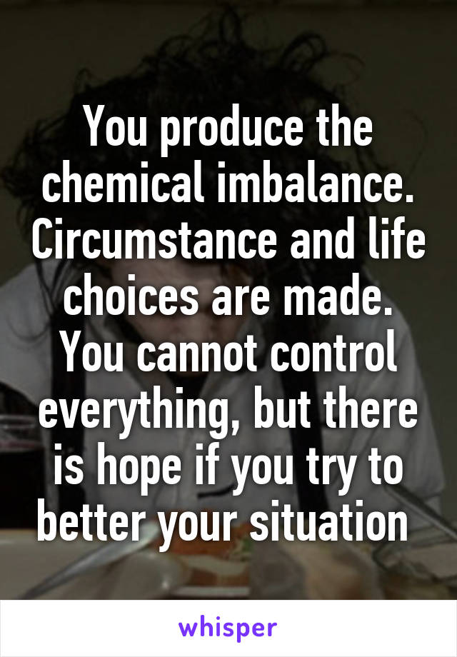 You produce the chemical imbalance. Circumstance and life choices are made. You cannot control everything, but there is hope if you try to better your situation 