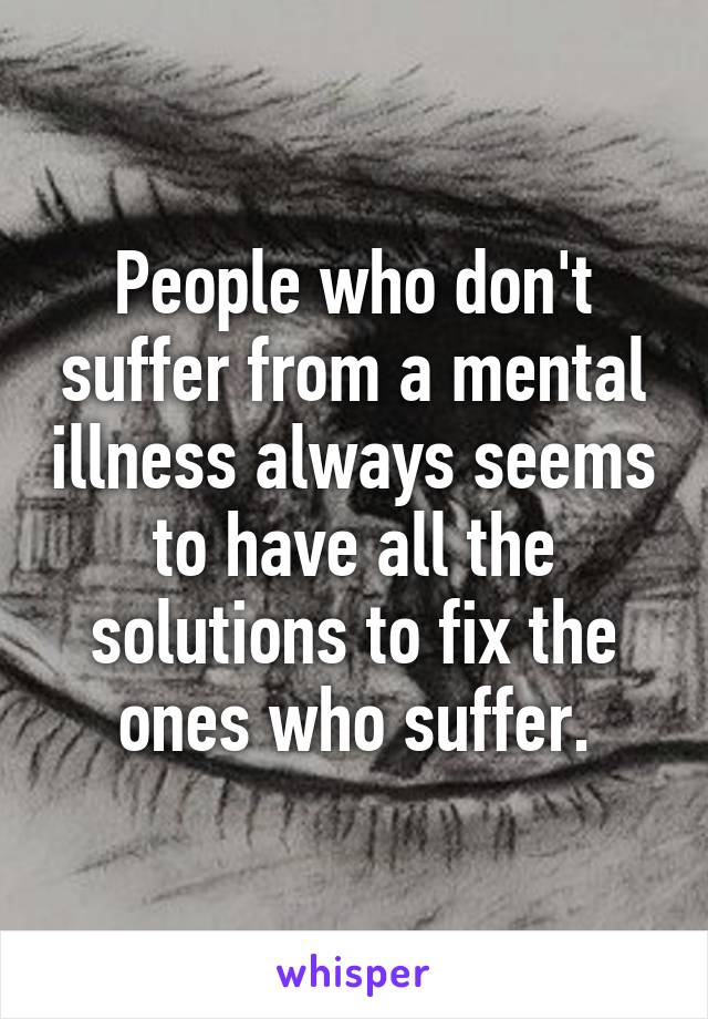 People who don't suffer from a mental illness always seems to have all the solutions to fix the ones who suffer.