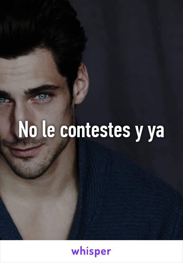 No le contestes y ya