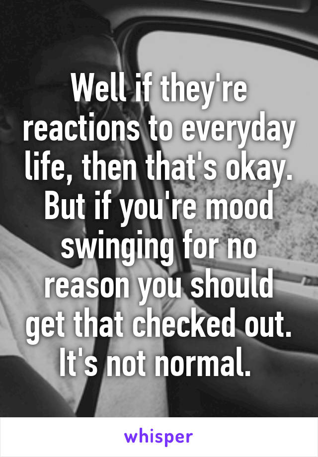 Well if they're reactions to everyday life, then that's okay. But if you're mood swinging for no reason you should get that checked out. It's not normal. 