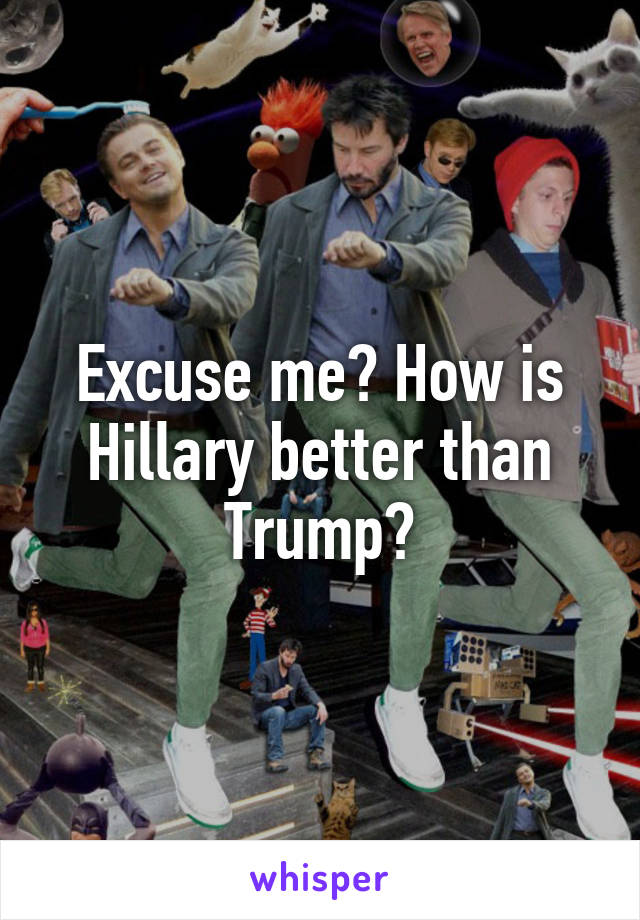 Excuse me? How is Hillary better than Trump?