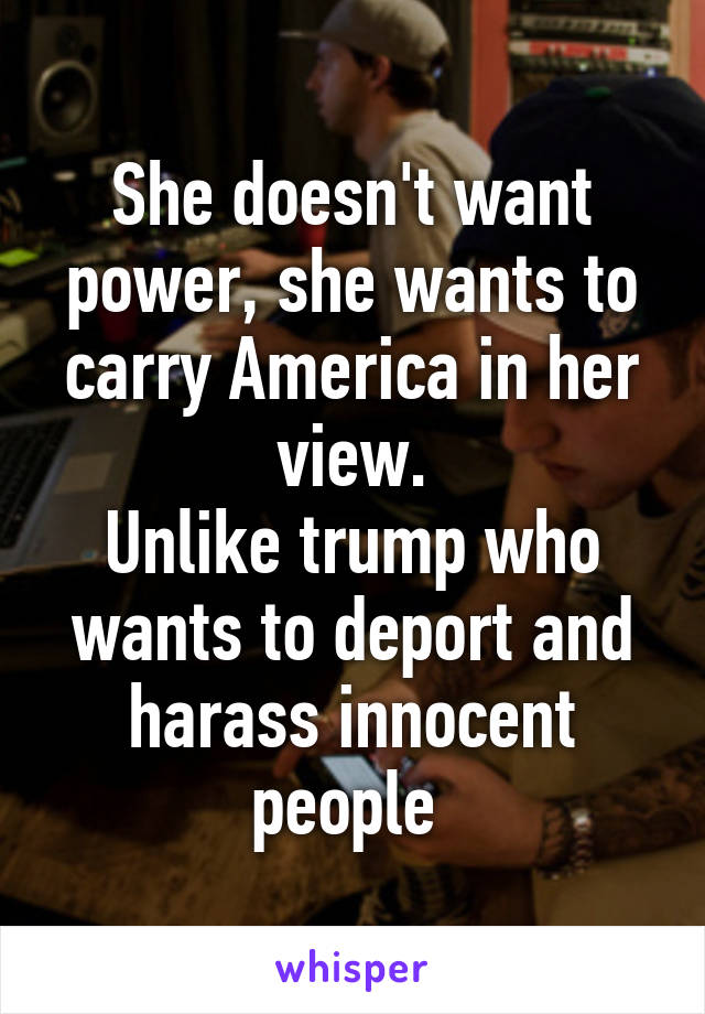 She doesn't want power, she wants to carry America in her view.
Unlike trump who wants to deport and harass innocent people 