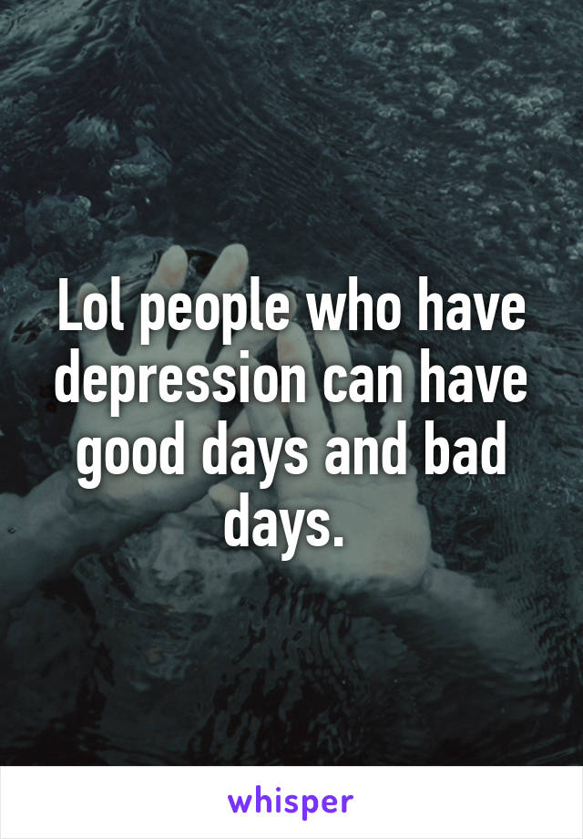 Lol people who have depression can have good days and bad days. 