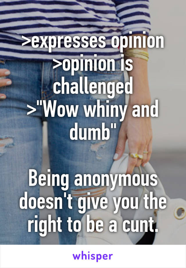 >expresses opinion
>opinion is challenged
>"Wow whiny and dumb"

Being anonymous doesn't give you the right to be a cunt.