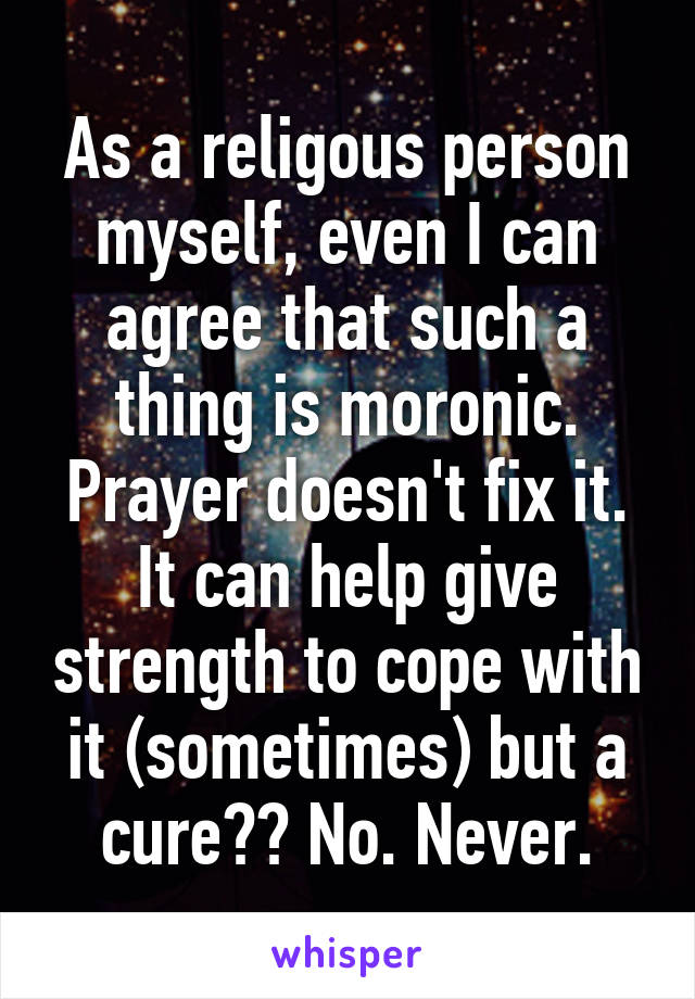 As a religous person myself, even I can agree that such a thing is moronic. Prayer doesn't fix it. It can help give strength to cope with it (sometimes) but a cure?? No. Never.