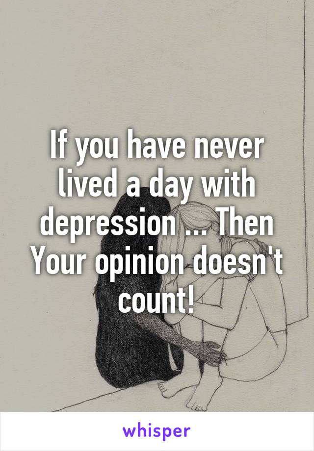 If you have never lived a day with depression ... Then Your opinion doesn't count!