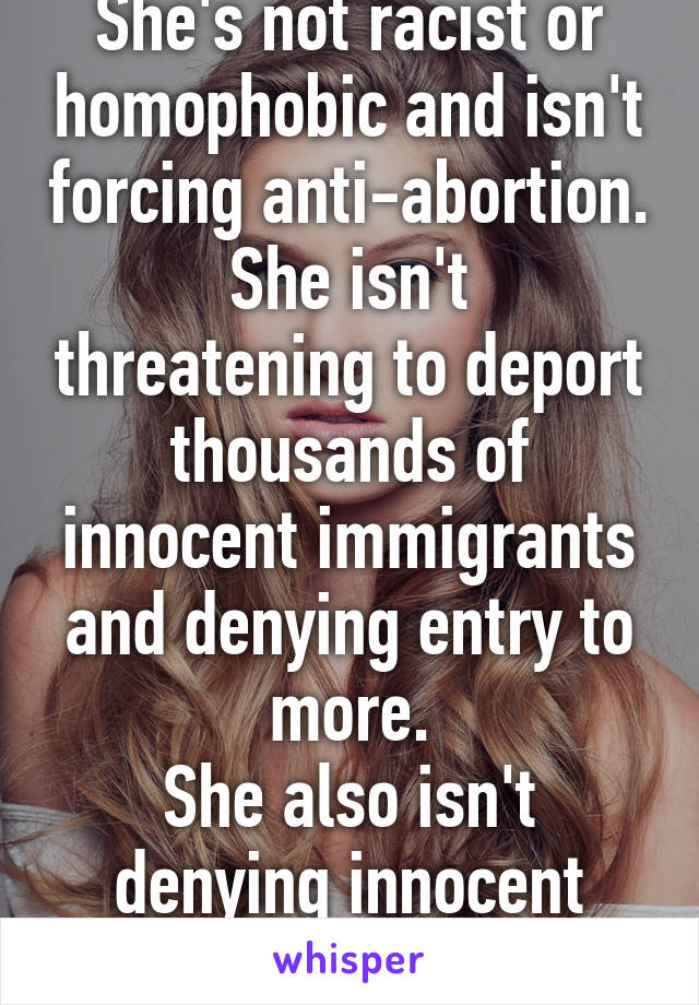 She's not racist or homophobic and isn't forcing anti-abortion.
She isn't threatening to deport thousands of innocent immigrants and denying entry to more.
She also isn't denying innocent Syrian refugees