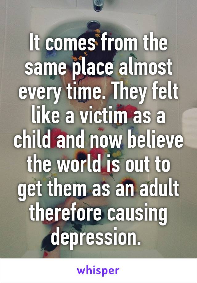 It comes from the same place almost every time. They felt like a victim as a child and now believe the world is out to get them as an adult therefore causing depression. 