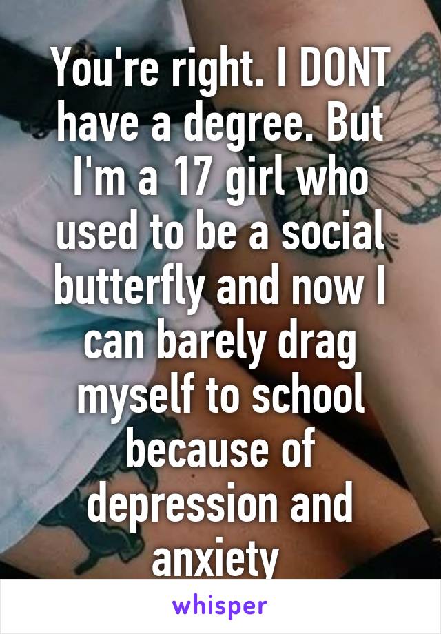 You're right. I DONT have a degree. But I'm a 17 girl who used to be a social butterfly and now I can barely drag myself to school because of depression and anxiety 