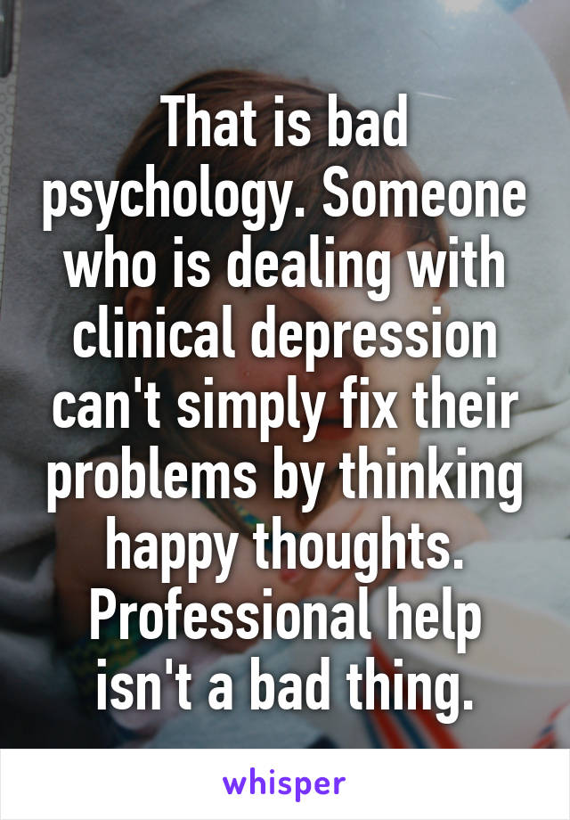 That is bad psychology. Someone who is dealing with clinical depression can't simply fix their problems by thinking happy thoughts. Professional help isn't a bad thing.