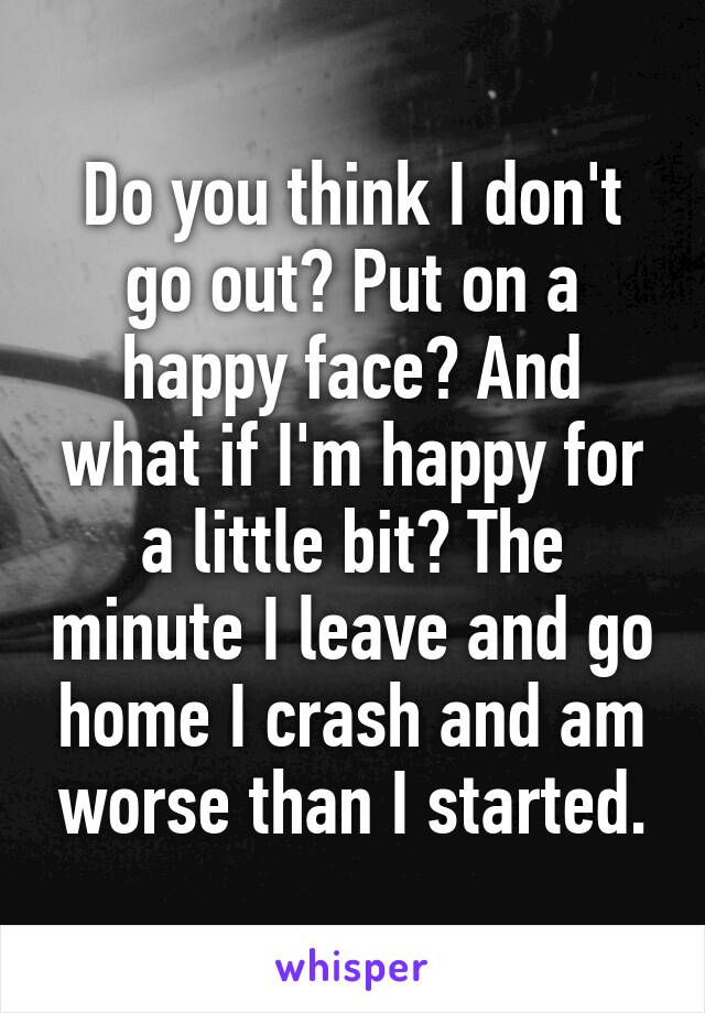 Do you think I don't go out? Put on a happy face? And what if I'm happy for a little bit? The minute I leave and go home I crash and am worse than I started.