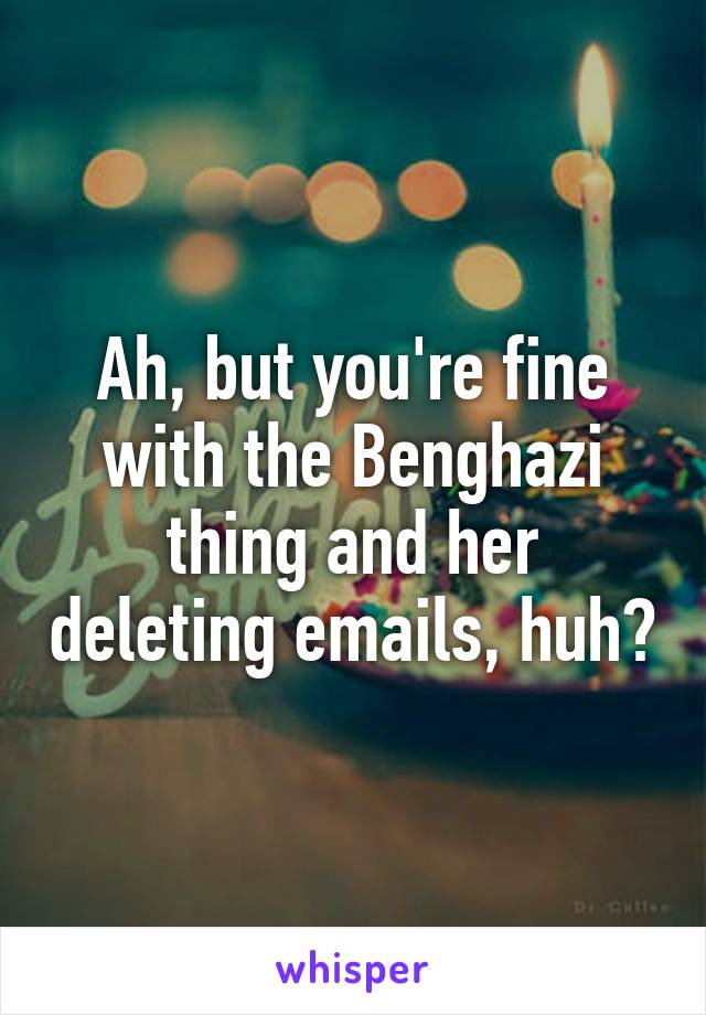 Ah, but you're fine with the Benghazi thing and her deleting emails, huh?