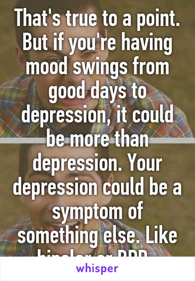 That's true to a point. But if you're having mood swings from good days to depression, it could be more than depression. Your depression could be a symptom of something else. Like bipolar or BPD. 