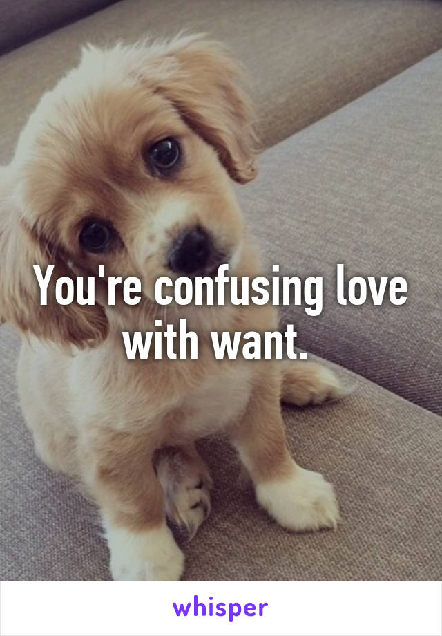 You're confusing love with want. 