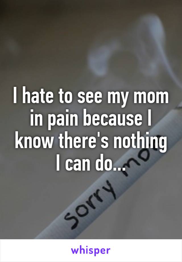 I hate to see my mom in pain because I know there's nothing I can do...