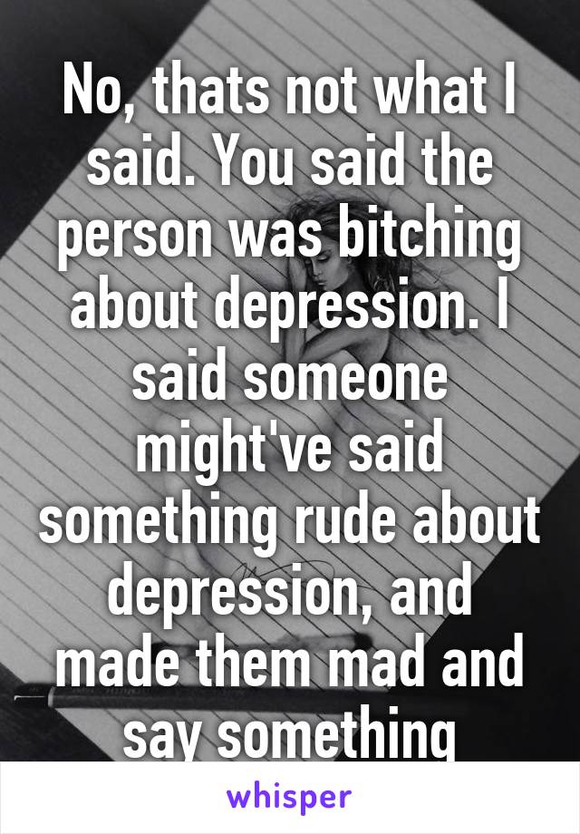 No, thats not what I said. You said the person was bitching about depression. I said someone might've said something rude about depression, and made them mad and say something