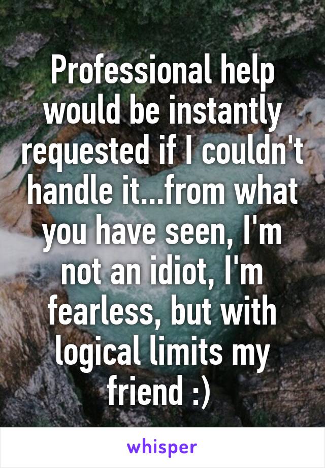 Professional help would be instantly requested if I couldn't handle it...from what you have seen, I'm not an idiot, I'm fearless, but with logical limits my friend :) 