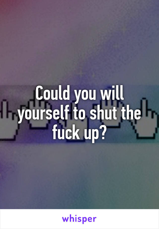 Could you will yourself to shut the fuck up?