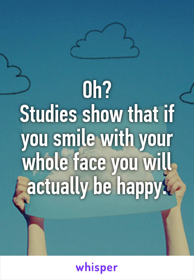 Oh?
Studies show that if you smile with your whole face you will actually be happy.