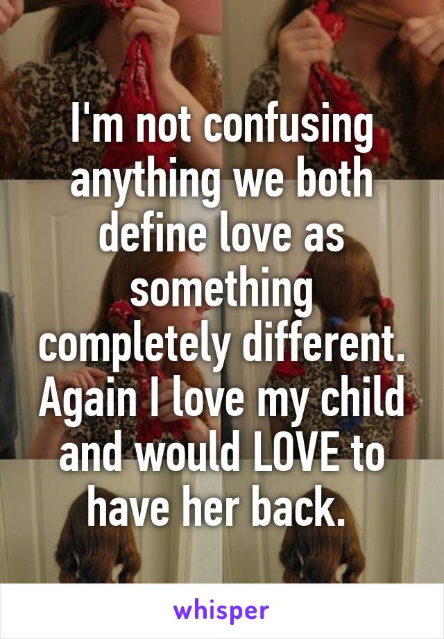 I'm not confusing anything we both define love as something completely different. Again I love my child and would LOVE to have her back. 