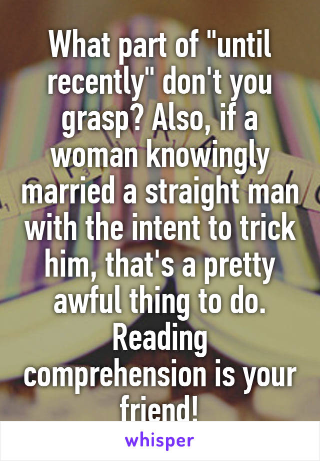 What part of "until recently" don't you grasp? Also, if a woman knowingly married a straight man with the intent to trick him, that's a pretty awful thing to do. Reading comprehension is your friend!