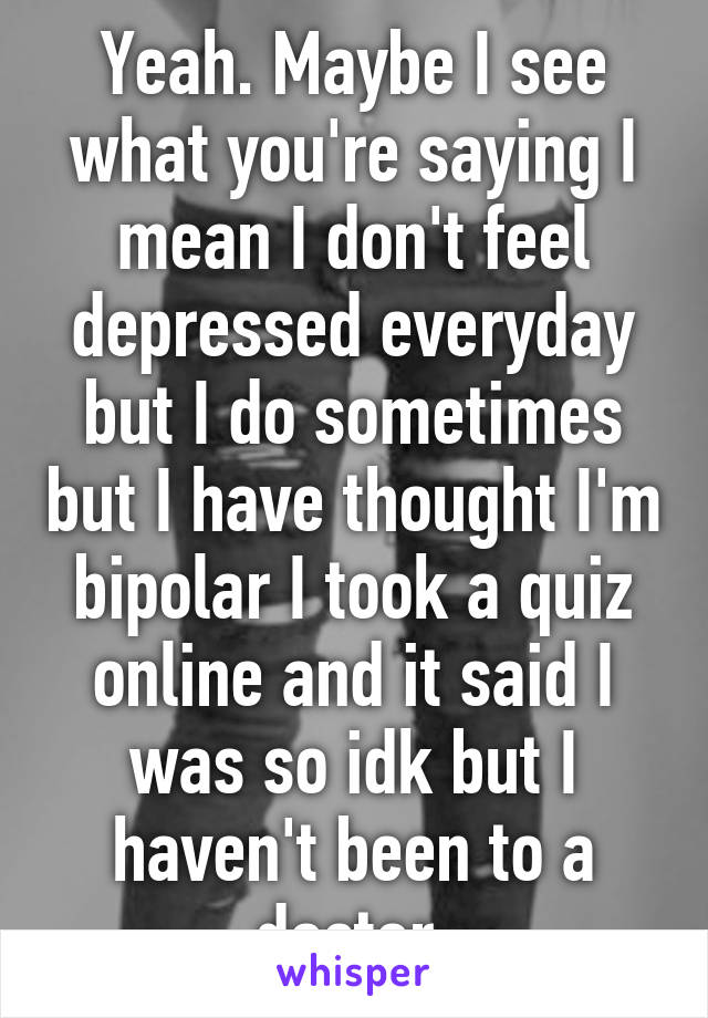 Yeah. Maybe I see what you're saying I mean I don't feel depressed everyday but I do sometimes but I have thought I'm bipolar I took a quiz online and it said I was so idk but I haven't been to a doctor.