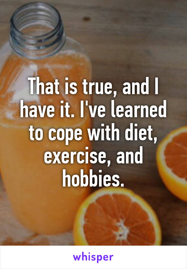 That is true, and I have it. I've learned to cope with diet, exercise, and hobbies.