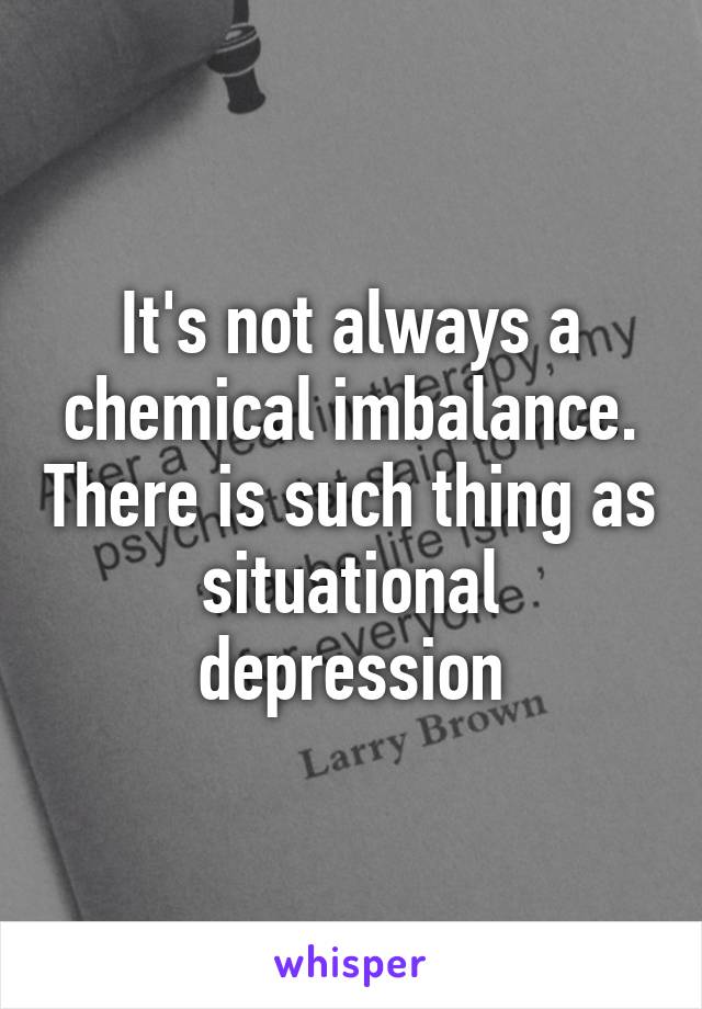 It's not always a chemical imbalance. There is such thing as situational depression