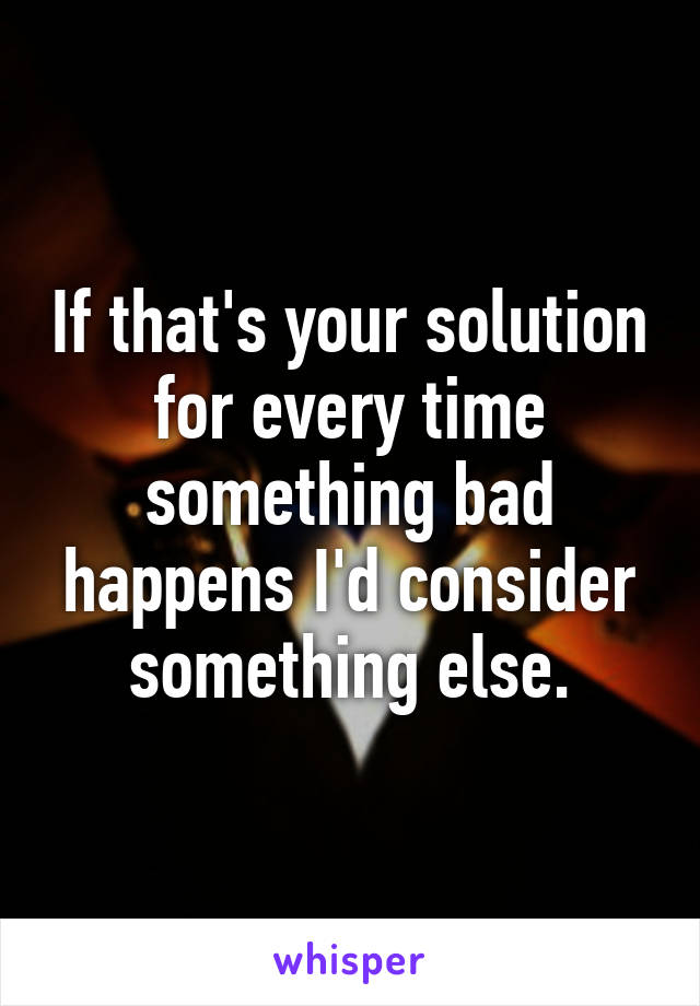 If that's your solution for every time something bad happens I'd consider something else.