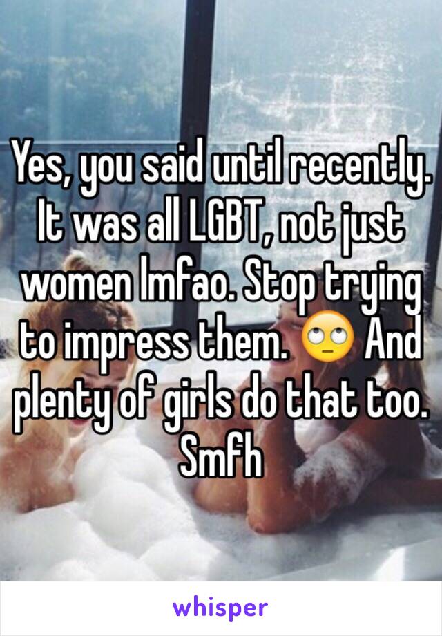 Yes, you said until recently. It was all LGBT, not just women lmfao. Stop trying to impress them. 🙄 And plenty of girls do that too. Smfh