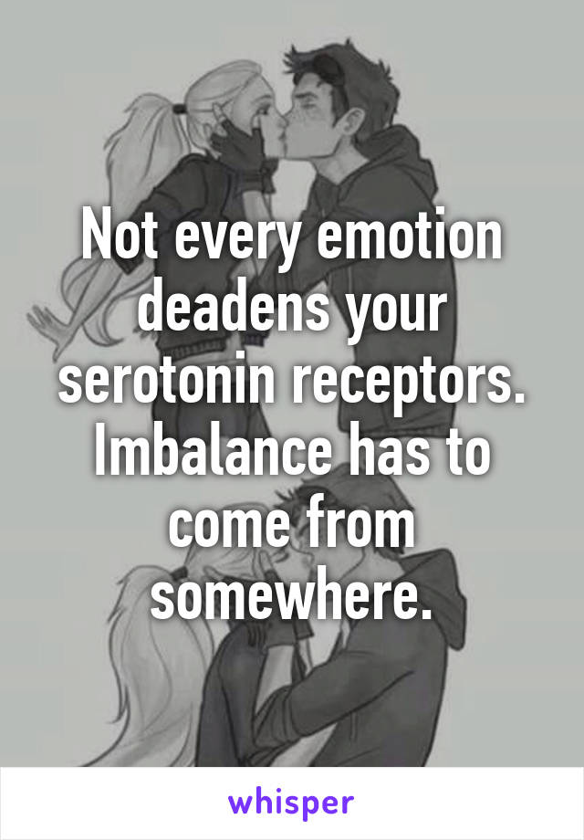 Not every emotion deadens your serotonin receptors. Imbalance has to come from somewhere.