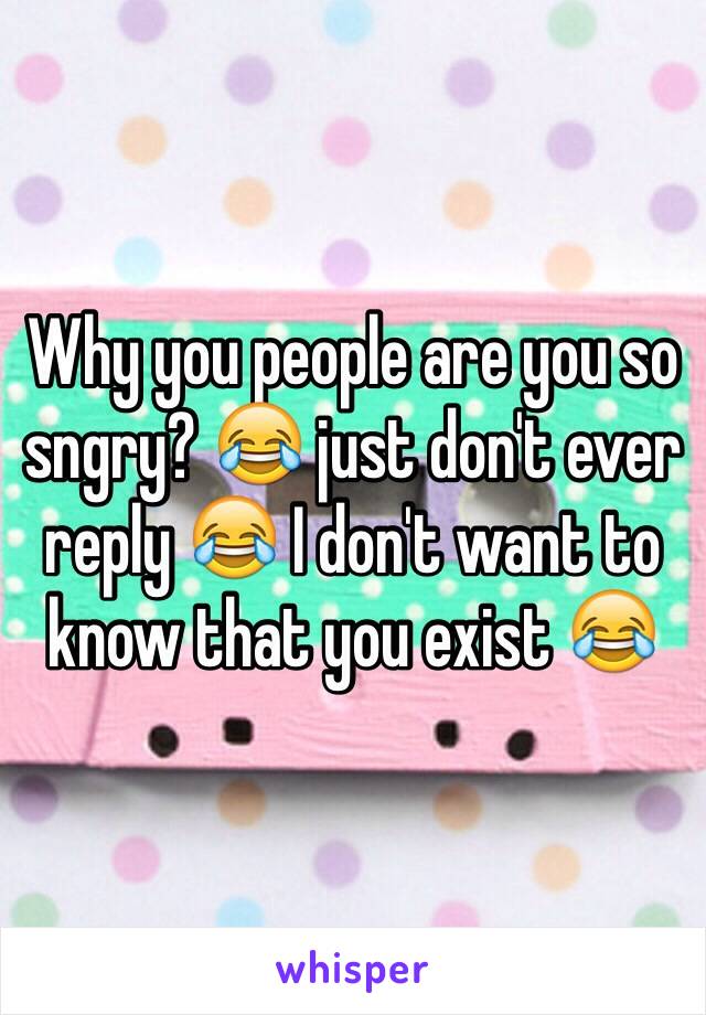 Why you people are you so sngry? 😂 just don't ever reply 😂 I don't want to know that you exist 😂 