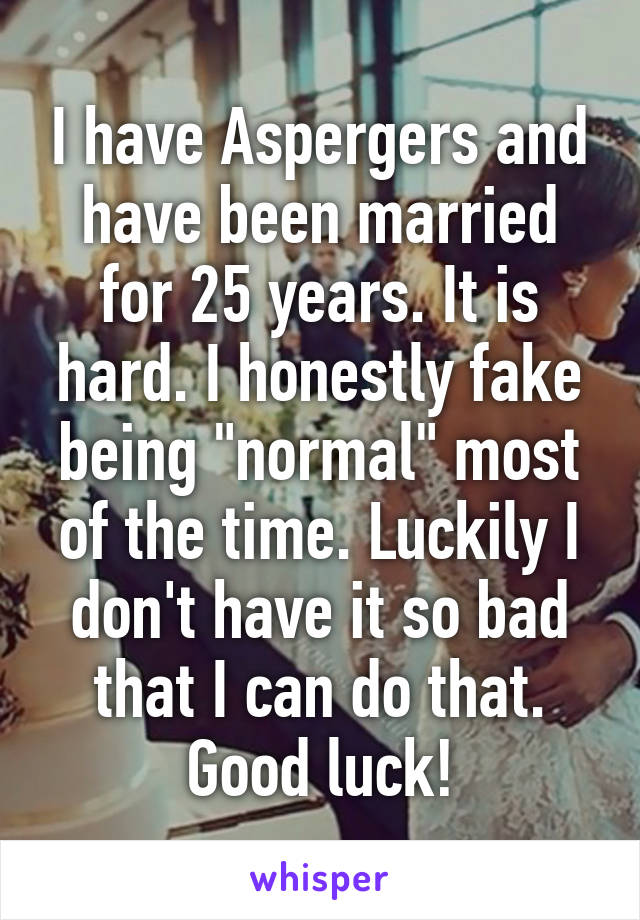 I have Aspergers and have been married for 25 years. It is hard. I honestly fake being "normal" most of the time. Luckily I don't have it so bad that I can do that. Good luck!